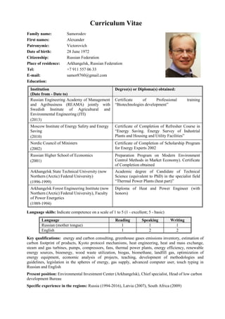 Curriculum Vitae
Family name: Samorodov
First names: Alexander
Patronymic: Victorovich
Date of birth: 28 June 1972
Citizenship: Russian Federation
Place of residence: Arkhangelsk, Russian Federation
Tel: +7 911 557 06 33
E-mail: samor8760@gmail.com
Education:
Institution
(Date from - Date to)
Degree(s) or Diploma(s) obtained:
Russian Engineering Academy of Management
and Agribusiness (REAMA) jointly with
Swedish Institute of Agricultural and
Environmental Engineering (JTI)
(2013)
Certificate of Professional training
“Biotechnologies development”
Moscow Institute of Energy Safety and Energy
Saving
(2010)
Certificate of Completion of Refresher Course in
“Energy Saving. Energy Survey of Industrial
Plants and Housing and Utility Facilities”
Nordic Council of Ministers
(2002)
Certificate of Completion of Scholarship Program
for Energy Experts 2002
Russian Higher School of Economics
(2001)
Preparation Program on Modern Environment
Control Methods in Market Economy). Certificate
of Completion obtained
Arkhangelsk State Technical University (now
Northern (Arctic) Federal University)
(1996-1999)
Academic degree of Candidate of Technical
Science (equivalent to PhD) in the specialist field
“Thermal Power Plants (heat part)”
Arkhangelsk Forest Engineering Institute (now
Northern (Arctic) Federal University), Faculty
of Power Energetics
(1989-1994)
Diploma of Heat and Power Engineer (with
honors)
Language skills: Indicate competence on a scale of 1 to 5 (1 - excellent; 5 - basic)
Language Reading Speaking Writing
Russian (mother tongue) 1 1 1
English 1 2 2
Key qualifications: energy and carbon consulting, greenhouse gases emissions inventory, estimation of
carbon footprint of products, Kyoto protocol mechanisms, heat engineering, heat and mass exchange,
steam and gas turbines, pumps, compressors, fans, thermal power plants, energy efficiency, renewable
energy sources, bioenergy, wood waste utilization, biogas, biomethane, landfill gas, optimization of
energy equipment, economic analysis of projects, teaching, development of methodologies and
guidelines, legislation in the spheres of energy, gas supply, advanced computer user, touch typing in
Russian and English
Present position: Environmental Investment Center (Arkhangelsk), Chief specialist, Head of low carbon
development Bureau
Specific experience in the regions: Russia (1994-2016), Latvia (2007), South Africa (2009)
 