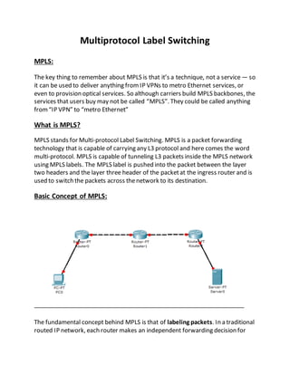 Multiprotocol Label Switching
MPLS:
The key thing to remember about MPLS is that it’s a technique, not a service — so
it can be used to deliver anything from IP VPNs to metro Ethernet services, or
even to provision optical services. So although carriers build MPLS backbones, the
services that users buy may not be called “MPLS”. They could be called anything
from“IP VPN” to “metro Ethernet”
What is MPLS?
MPLS stands for Multi-protocol Label Switching. MPLS is a packet forwarding
technology that is capable of carrying any L3 protocol and here comes the word
multi-protocol. MPLS is capable of tunneling L3 packets inside the MPLS network
using MPLS labels. The MPLS label is pushed into the packet between the layer
two headers and the layer three header of the packetat the ingress router and is
used to switch the packets across thenetwork to its destination.
Basic Concept of MPLS:
The fundamental concept behind MPLS is that of labeling packets. In a traditional
routed IP network, each router makes an independent forwarding decision for
 