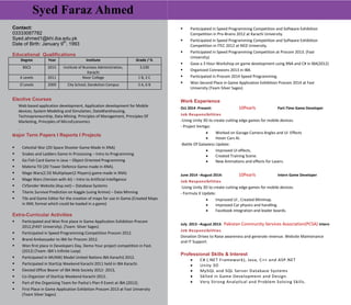 Syed Faraz Ahmed
Contact:
03333087782
Syed.ahmed1@khi.iba.edu.pk
Date of Birth: January 9
th
, 1993
Educational Qualifications
Degree Year Institute Grade / %
BSCS 2015 Institute of Business Administration,
Karachi
3.230
A Levels 2011 Nixor College 1 B, 2 C
O Levels 2009 City School, Darakshan Campus 3 A, 6 B
Elective Courses
Web based application development, Application development for Mobile
devices, System Modeling and Simulation, DataWarehousing,
Technopreneurship, Data Mining. Principles of Management, Principles Of
Marketing, Principles of MicroEconomics
.
Major Term Papers I Reports I Projects
 Celestial War (2D Space Shooter Game Made In XNA)
 Snakes and Ladders Game In Processing – Intro to Programming
 Go Fish Card Game in Java – Object Oriented Programming
 Materia TD (2D Tower Defence Game made in XNA).
 Mage Wars(2.5D Multiplayer(2 Players) game made in XNA)
 Mage Wars (Version with AI) – Intro to Artificial Intelligence
 CVSender Website (Asp.net) – Database Systems
 Titanic Survival Prediction on Kaggle (using Knime) – Data Minning
 Tile and Game Editor for the creation of maps for use in Game.(Created Maps
in XML format which could be loaded in a game)
Extra-Curricular Activities
 Participated and Won first place in Game Application Exhibition Procom
2012,(FAST University). (Team: Silver Sages)
 Participated in Speed Programming Competition Procom 2012.
 Brand Ambassador to IBA for Procom 2012.
 Won first place in Developers Day, Demo Your project competition in Fast.
(2012) (Team: IBA’s Infinite Loop)
 Participated in MUNIK( Model United Nations IBA Karachi) 2012.
 Participated in StartUp Weekend Karachi 2011 held in IBA Karachi.
 Elected Office Bearer of IBA Web Society 2012- 2013,
 Co-Organizer of StartUp Weekend Karachi 2012.
 Part of the Organizing Team for Pasha’s Plan 9 Event at IBA (2012).
 First Place in Game Application Exhibition Procom 2013 at Fast University
(Team Silver Sages)
 Participated in Speed Programming Competition and Software Exhibition
Competition in Pro-Brains 2012 at Karachi University.
 Participated in Speed Programming Competition and Software Exhibition
Competition in ITEC 2012 at NED University.
 Participated in Speed Programming Competition at Procom 2013. (Fast
University)
 Gave a 3 Hour Workshop on game development using XNA and C# in IBA(2012)
 Organized Connexions 2013 in IBA.
 Participated in Procom 2014 Speed Programming.
 Won Second Place in Game Application Exhibition Procom 2014 at Fast
University (Team Silver Sages)
Work Experience
Oct 2014 -Present: 10Pearls Part-Time Game Developer
Job Responsibilities
-Using Unity 3D to create cutting edge games for mobile devices.
- Project Vertigo:
 Worked on Garage Camera Angles and UI Effects
 Hover Cars AI.
-Battle Of Galaxiess Update:
 Improved UI effects.
 Created Training Scene.
 New Animations and effects for Lasers.
June 2014 –August 2014: 10Pearls Intern Game Developer
Job Responsibilities
-Using Unity 3D to create cutting edge games for mobile devices.
- Formula X Update:
 Improved UI , Created Minimap.
 Improved Car physics and handling.
 Facebook integration and leader boards.
July 2013 –August 2013: Pakistan Community Services Association(PCSA) Intern
Job Responsibilities
Donation Drives to Raise awareness and generate revenue. Website Maintenance
and IT Support.
Professional Skills & Interest
 C# (.NET Framework), Java, C++ and ASP.NET
 Unity 3D
 MySQL and SQL Server Database Systems
 Sklled in Game Development and Design.
 Very Strong Analytical and Problem Solving Skills.
 