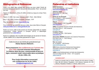 22
Bibliographie et Références
Oullion, J.-M. (2008). Mes enfants sont accros aux jeux vidéo! Guide de
premiers secours à l’intention des parents déboussolés. Paris : les carnets
de l’info.
Tisseron, S., Missonnier, S., & Stora, M. (2006). L’enfant au risque du virtuel. Paris
: Dunod.
Tisseron, S. (2008). Qui a peur des jeux vidéo?. Paris : Albin Michel.
Beau, F. (Ed.) (2007). Culture d’Univers. Limoges : FYP
Pour des articles de fond: www.omnsh.org
Pour s’informer sur l’actualité des jeux vidéo, deux sites Web en français:
www.jeuxvideo.com et www.gamekult.com
Etude sur le jeu vidéo et les joueurs en Europe (disponible en anglais
uniquement): «Video Gamers in Europe» (2012), à télécharger
gratuitement sur www.isfe.eu.
Cette brochure est distribuée gratuitement par
«Swiss Gamers Network».
Nous proposons des conférences sur l’univers des
jeux vidéo couvrant diverses thématiques:
la violence dans les jeux, communautés et jeux en
ligne, comment rester raisonnable dans sa pratique
du jeu vidéo, etc.
Pour toute information concernant
nos conférences sur le jeu vidéo:
info@swissgamers.net
Etude sur l’utilisation des nouvelles technologies par les jeunes en Suisse:
«Etude JAMES 2012» disponible gratuitement en ligne.
Centre du Jeu Excessif
Rue St-Martin 7 - 1003 Lausanne.
www.jeu-excessif.ch
Rien ne va plus
45, rue Agasse - 1208 Genève
www.riennevaplus.org
GREA (Groupement Romand d’Etudes des Addictions)
Rue Saint Pierre 3 - 1002 Lausanne
www.grea.ch
UMSA (Unité Multidisciplinaire de Santé des Adolescents)
Avenue de Beaumont 48 - CHUV - 1011 Lausanne
www.umsa.ch
Partenaires et institutions
SIEA (Swiss Interactive Entertainment Association)
Association Suisse de l’Industrie du Jeu Vidéo
www.siea.ch
23
Association REPER (Promotion de la Santé et Prévention)
Rue Hans-Fries 11 - 1700 Fribourg
www.reper-fr.ch
Ventes de consoles dans le monde: Nintendo Wii (95 millions d’unités);
Xbox 360 (65 millions); Playstation 3 (63 millions); Nintendo DS (150
millions); Playstation Portable (71 millions). Etat en 2012.
Le saviez-vous?
Addiction Valais
Rue du Scex 14 - 1951 Sion
www.lvt.ch
Action Innocence
19 Rue des Vollandes - 1207 Genève
www.actioninnocence.org
Drop-In
Fausses-Brayes 5 - 2001 Neuchâtel
www.drop-in.ch
Fondation Phénix
21-23 Rue des Rois - 1204 Genève
www.phenix.ch
Bibliographie et Références Partenaires et institutions
 