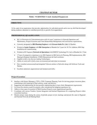 CHANDAN KUMAR
Mobile: +91-8655270223 E-mail: chandan343@gmai.com
OBJECTIVE
To be a part of an organization that provides opportunities for individual growth and to use my skill that developed
during academic education to contribute positively to growth of an organization.
PROFESSIONAL QUALIFICATON:
• B.E. in Electronics & Telecommunication with 4.6 years’ experience in Network Operations and
Maintenance, Project Execution and Client Relationship Management with well-known organizations.
• Currently designated as IBS Planning Engineer with Ericsson India Pvt. Ltd. At Mumbai.
• Worked as Senior Engineer with DK Enterprises at Mumbai for 3 years for 3G Trx Addition, MW Hop
Installation & Commissioning
• Worked as RF Engineer (Network & Operations) with HERTZ Technology Pvt. Ltd. at Mumbai for 1 Year.
• 2 Years of competitive experience as an IBS Engineer in IBS Survey & Planning, IBS Implementation, IBS
Sharing & Repeater Installation, VSWR Measurement & Fault resolution.
• Capable to delve into the new leading Technologies.
• Ability to work well in both a team environment and individual environment.
• Have installed commissioned and integrated Telecom entities in Networks along with Software Tools and
Patches.
• Excellent analytical, organizational and interpersonal skills.
Project Execution:
 Interface with Project Managers, CTO’s, COO, Corporate Planning Team for devising project execution plans;
contributing to the rendering of final solution, scope, and delivery.
 Suggesting and implementing the best possible engineering plan to meet client, Management requirements.
 List down the resource needs for projects, after considering the budgetary parameters set.
 Adhere to time span of execution of Multi-location Projects as per organizational specifics.
 Coordinate with various Vendors, System Integrators and Internal Departments for completing Projects within
committed timelines.
 Monitor project status during the course of periodic project review meetings and present the same to Regional
and National Network & Planning Head.
 