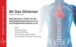 Mr Dan Glickman
Health Technician
0843 886 2723 / 07969 729 106
dan@healthchecknorthwest.co.uk
www.healthchecknorthwest.co.uk
•	 BMI
•	 Biological Age
•	 Arterial Stiffness
•	 Anti-Ageing Supplements
•	 Heart Attack & Stroke Prevention
HealthCheckNorthWest
 