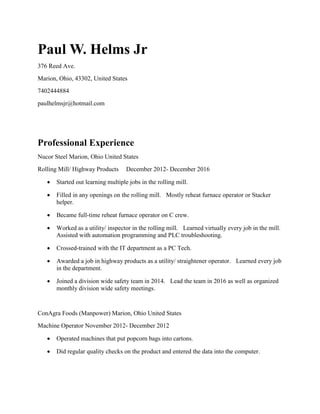 Paul W. Helms Jr
376 Reed Ave.
Marion, Ohio, 43302, United States
7402444884
paulhelmsjr@hotmail.com
Professional Experience
Nucor Steel Marion, Ohio United States
Rolling Mill/ Highway Products December 2012- December 2016
 Started out learning multiple jobs in the rolling mill.
 Filled in any openings on the rolling mill. Mostly reheat furnace operator or Stacker
helper.
 Became full-time reheat furnace operator on C crew.
 Worked as a utility/ inspector in the rolling mill. Learned virtually every job in the mill.
Assisted with automation programming and PLC troubleshooting.
 Crossed-trained with the IT department as a PC Tech.
 Awarded a job in highway products as a utility/ straightener operator. Learned every job
in the department.
 Joined a division wide safety team in 2014. Lead the team in 2016 as well as organized
monthly division wide safety meetings.
ConAgra Foods (Manpower) Marion, Ohio United States
Machine Operator November 2012- December 2012
 Operated machines that put popcorn bags into cartons.
 Did regular quality checks on the product and entered the data into the computer.
 