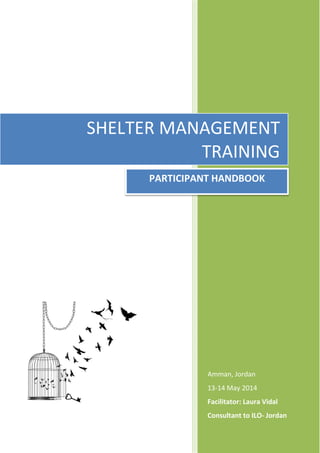 SHELTER MANAGEMENT
Amman, Jordan
13-14 May 2014
Facilitator: Laura Vidal
Consultant to ILO- Jordan
SHELTER MANAGEMENT
TRAINING
PARTICIPANT HANDBOOK
 