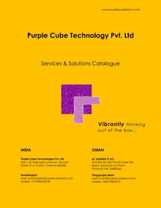 www.purplecubetech.com
Vibrantly thinking
out of the box…
AL JAZWAD IT LLC
Post Box No 845 Postal Code 320,
Barka, Sultanate of Oman.
Phone & FAX: 26882363
Thiagarajan Mani
Mail: tmani@purplecubetech.com
Mobile: +968 99824273
Purple Cube Technologies Pvt. Ltd.
#66 / 18, Karpagam Avenue, Second
Street, R. A. Puram, Chennai 600028
Ramalingam
Mail: ramalingam@purplecubetech.com
Mobile: +919940063738
Services & Solutions Catalogue
Purple Cube Technology Pvt. Ltd
INDIA OMAN
 
