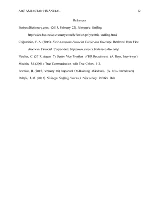 ABC AMERCIAN FINANCIAL 12
References
BusinessDictionary.com. (2015, February 22). Polycentric Staffing.
http://www.businessdictionary.com/definition/polycentric-staffing.html.
Corporation, F. A. (2015). First American Financial Career and Diversity. Retrieved from First
American Financial Corporation: http://www.careers.firstam.co/diversity/
Fletcher, C. (2014, August 7). Senior Vice President of HR Recruitment. (A. Ross, Interviewer)
Miscisin, M. (2001). True Communication with True Colors. 1-2.
Peterson, B. (2015, February 28). Important On-Boarding Milestones. (A. Ross, Interviewer)
Phillips, J. M. (2012). Strategic Staffing (2nd Ed.). New Jersey: Prentice Hall.
 