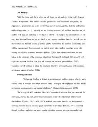 ABC AMERCIAN FINANCIAL 4
Job Analysis
With that being said, this is where we will begin our job analysis for the ABC America
Financial Corporation. This analysis includes professional and educational background, life
experiences, generational and social perspectives, as well as race, gender, disability and national
origin (Corporation, 2015). Secondly we are focusing on entry level positions therefore our job
analysis will focus on analyzing of two types of criteria. For example, the characteristics of our
entry level job candidates are just as critical as our executive positions therefore we will combine
the essential and desirable criteria (Fletcher, 2014). Furthermore the methods of reliability and
validity measurements have provided our analyst group with excellent outcomes along with
creating an effective structured interview (Phillips, 2012). Our selected candidates that rate
highly in the categories of the necessary educational background, technical skill sets, and work
experience continue to show how they will enhance our business goals (Phillips, 2012).
Therefore we will continue to utilize the structured interview approach because of its continued
recruitment success (Fletcher, 2014).
Staffing outcomes
“Polycentric Staffing is defined as a multinational staffing strategy whereby each
satellite office is managed as a unique national entity. Managers and employees are hired locally
to minimize communication and cultural challenges” (BusinessDictionary.com, 2015).
The strategy of ABC American Financial Corporation is to be the best place to work for
employees, provide the best service to our customers along with exceptional returns to our
shareholders (Fletcher, 2014). ABC AFC is a global corporation therefore we implemented a
sourcing plan that focuses on cost, speed, and talents of new hires (Fletcher, 2014). Secondly
through profiling, analyzing and using trending recruiting sources we were commended and
 