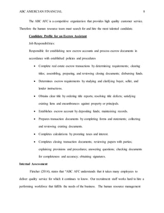 ABC AMERCIAN FINANCIAL 8
The ABC AFC is a competitive organization that provides high quality customer service.
Therefore the human resource team must search for and hire the most talented candidate.
Candidate Profile for an Escrow Assistant
Job Responsibilities:
Responsible for establishing new escrow accounts and process escrow documents in
accordance with established policies and procedures
 Complete real estate escrow transactions by determining requirements; clearing
titles; assembling, preparing, and reviewing closing documents; disbursing funds.
 Determines escrow requirements by studying and clarifying buyer, seller, and
lender instructions.
 Obtains clear title by ordering title reports; resolving title defects; satisfying
existing liens and encumbrances against property or principals.
 Establishes escrow account by depositing funds; maintaining records.
 Prepares transaction documents by completing forms and statements; collecting
and reviewing existing documents.
 Completes calculations by prorating taxes and interest.
 Completes closing transaction documents; reviewing papers with parties;
explaining provisions and procedures; answering questions; checking documents
for completeness and accuracy; obtaining signatures.
Internal Assessment
Fletcher (2014), states that “ABC AFC understands that it takes many employees to
deliver quality service for which it continues to know. Our recruitment staff works hard to hire a
performing workforce that fulfills the needs of the business. The human resource management
 