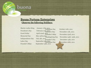 Buona Fortuna Enterprises
 Observes the following Holidays:

Martin Luther King    January 17th, 2011
                                  Columbus Day     October 10th, 2011
President’s Day       February 21st, 2011
                                  Veteran’s Day    November 11th, 2011
Good Friday          April 22nd, 2011
                                  Founder’s Bday   November 23rd, 2011
Memorial Day         May 30th,2011
                                  Thanksgiving Day November 24th- 25th, 2011
Independence Day     July 4th, 2011
                                  Founder’s Day     December 13th, 2011
Labor Day            September 5th, 2011
                                  Christmas Day    December 26th, 2011
Founder’s Bday       September 13th, 2011
 