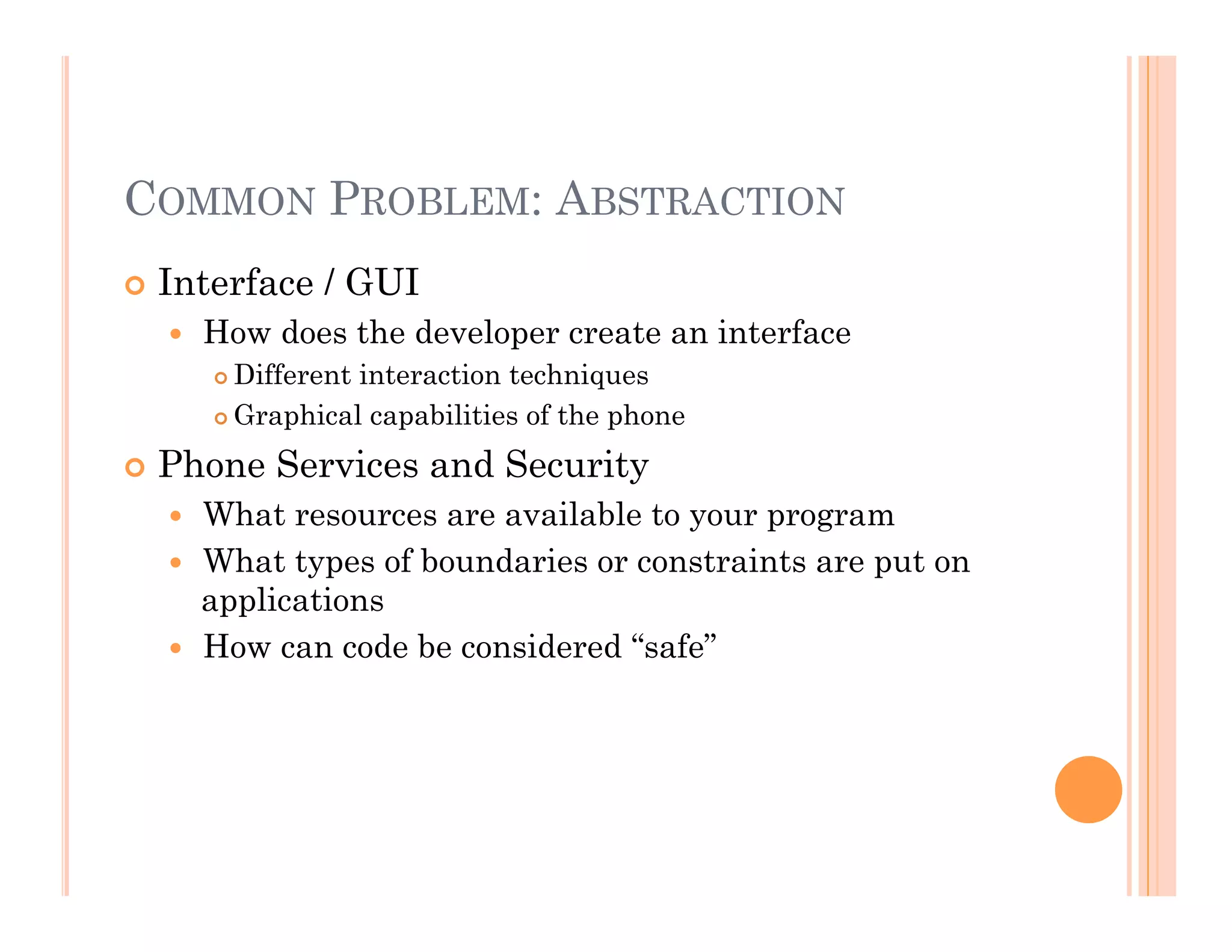 COMMON PROBLEM: ABSTRACTION
 Interface / GUI
  How does the developer create an interface
 Different interaction techniques
 Graphical capabilities of the phone
 Phone Services and Security
  What resources are available to your program
  What types of boundaries or constraints are put on
applications
  How can code be considered “safe”
 