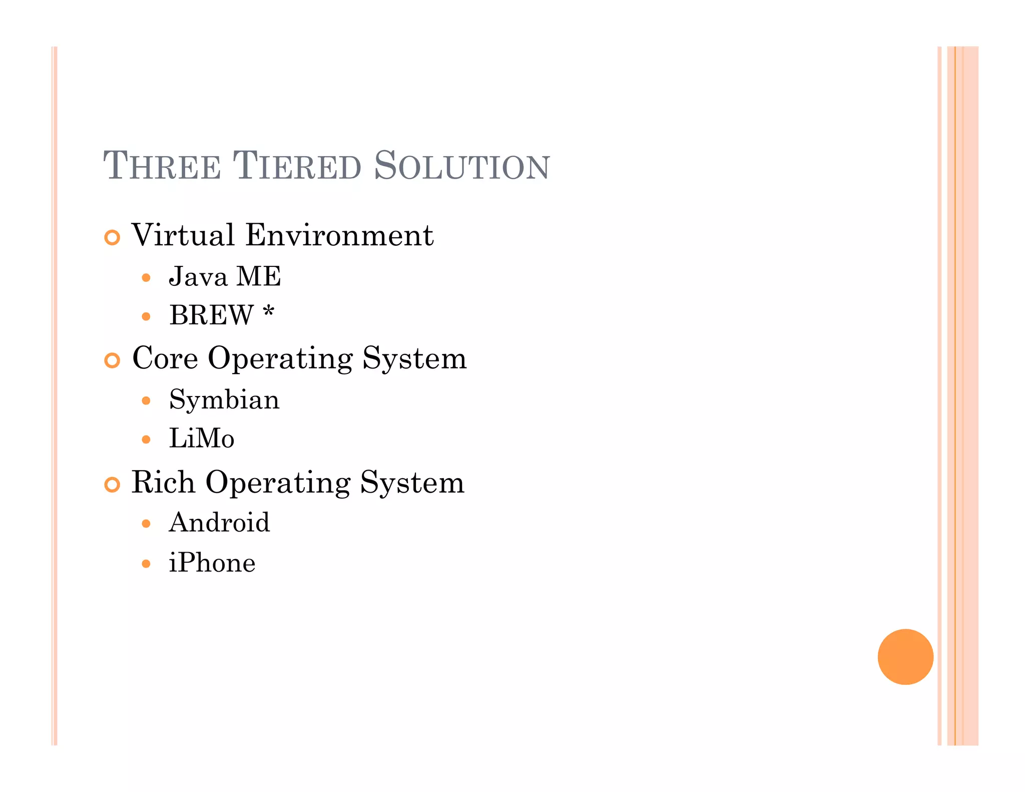 THREE TIERED SOLUTION
 Virtual Environment
  Java ME
  BREW *
 Core Operating System
  Symbian
  LiMo
 Rich Operating System
  Android
  iPhone
 