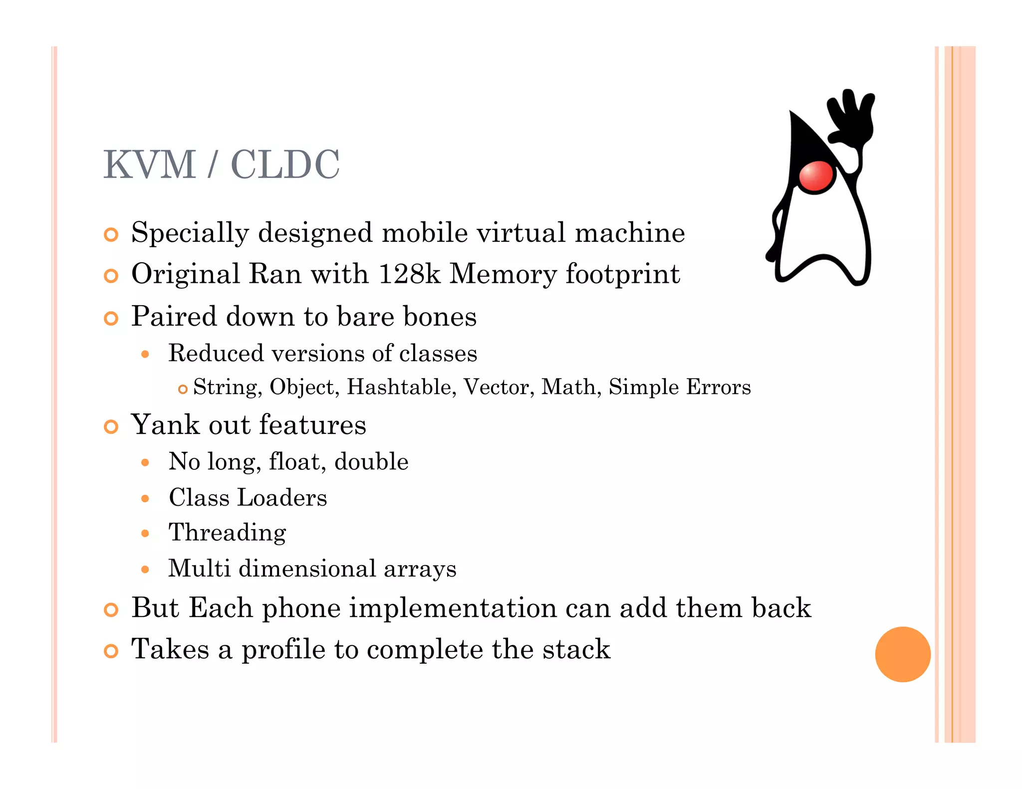 KVM / CLDC
  Specially designed mobile virtual machine
  Original Ran with 128k Memory footprint
  Paired down to bare bones
  Reduced versions of classes
 String, Object, Hashtable, Vector, Math, Simple Errors
  Yank out features
  No long, float, double
  Class Loaders
  Threading
  Multi dimensional arrays
  But Each phone implementation can add them back
  Takes a profile to complete the stack
 