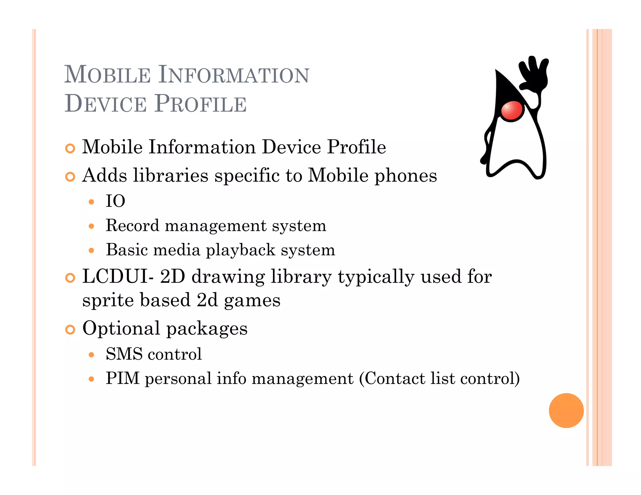 MOBILE INFORMATION
DEVICE PROFILE
 Mobile Information Device Profile
 Adds libraries specific to Mobile phones
  IO
  Record management system
  Basic media playback system
 LCDUI- 2D drawing library typically used for
sprite based 2d games
 Optional packages
  SMS control
  PIM personal info management (Contact list control)
 