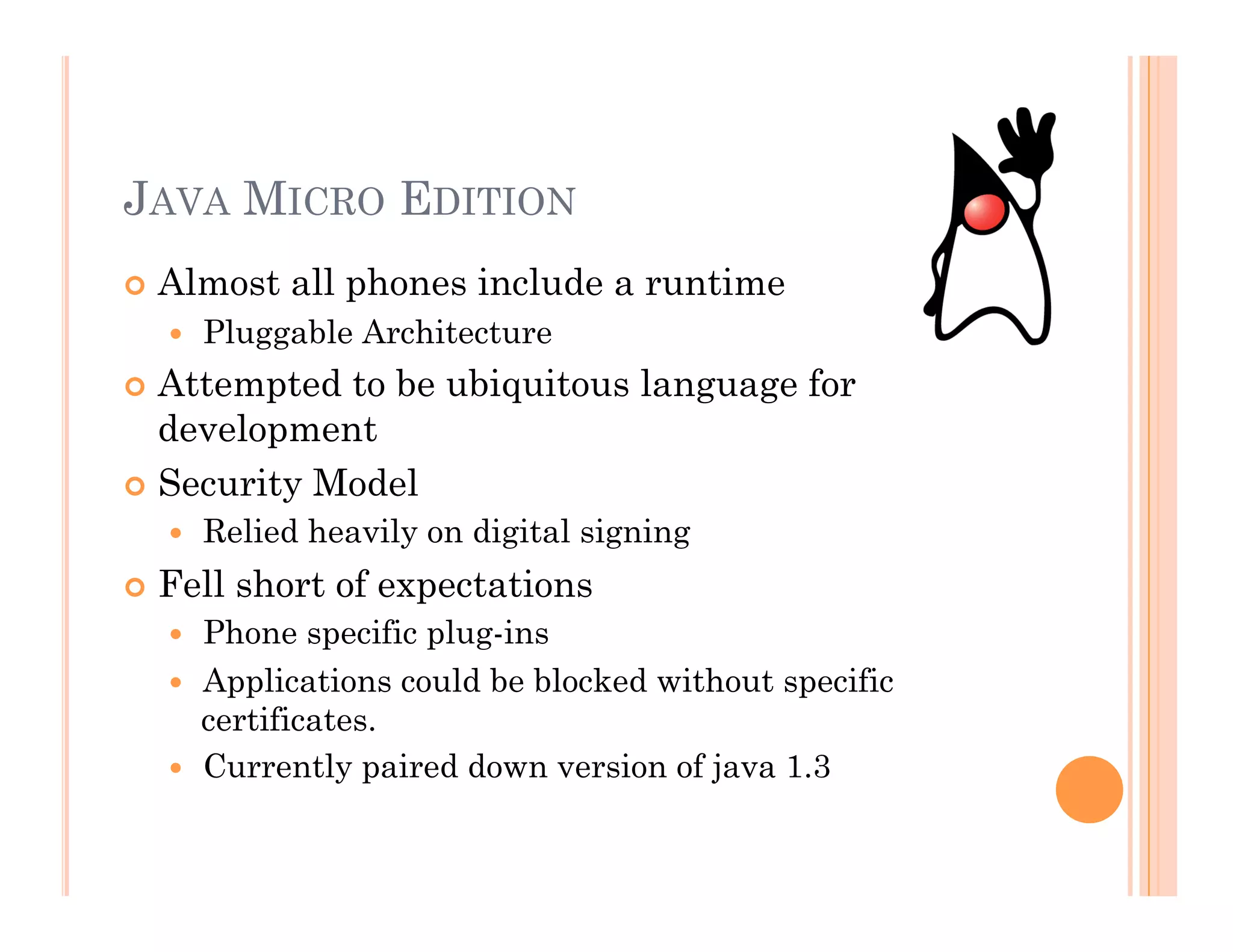 JAVA MICRO EDITION
 Almost all phones include a runtime
  Pluggable Architecture
 Attempted to be ubiquitous language for
development
 Security Model
  Relied heavily on digital signing
 Fell short of expectations
  Phone specific plug-ins
  Applications could be blocked without specific
certificates.
  Currently paired down version of java 1.3
 