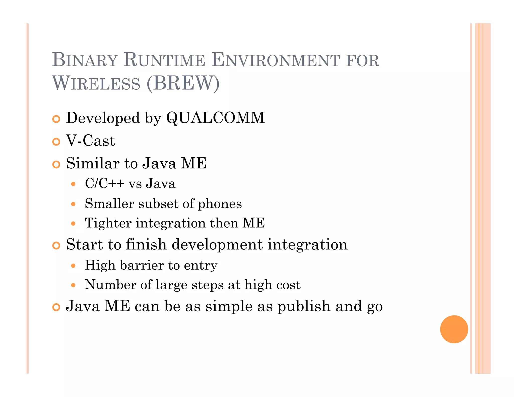 BINARY RUNTIME ENVIRONMENT FOR
WIRELESS (BREW)
 Developed by QUALCOMM
 V-Cast
 Similar to Java ME
  C/C++ vs Java
  Smaller subset of phones
  Tighter integration then ME
 Start to finish development integration
  High barrier to entry
  Number of large steps at high cost
 Java ME can be as simple as publish and go
 