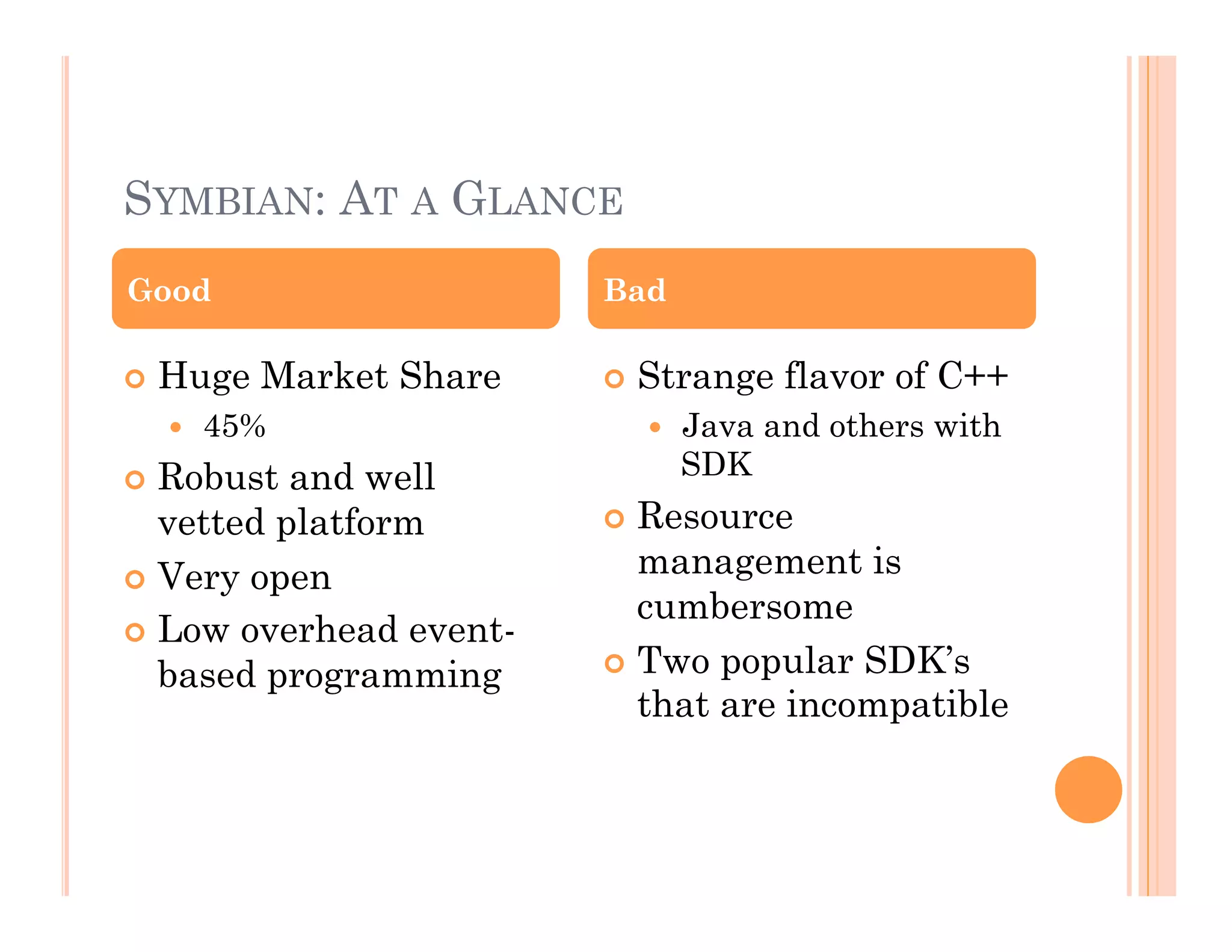 SYMBIAN: AT A GLANCE
 Huge Market Share
  45%
 Robust and well
vetted platform
 Very open
 Low overhead event-
based programming
 Strange flavor of C++
  Java and others with
SDK
 Resource
management is
cumbersome
 Two popular SDK’s
that are incompatible
Good Bad
 