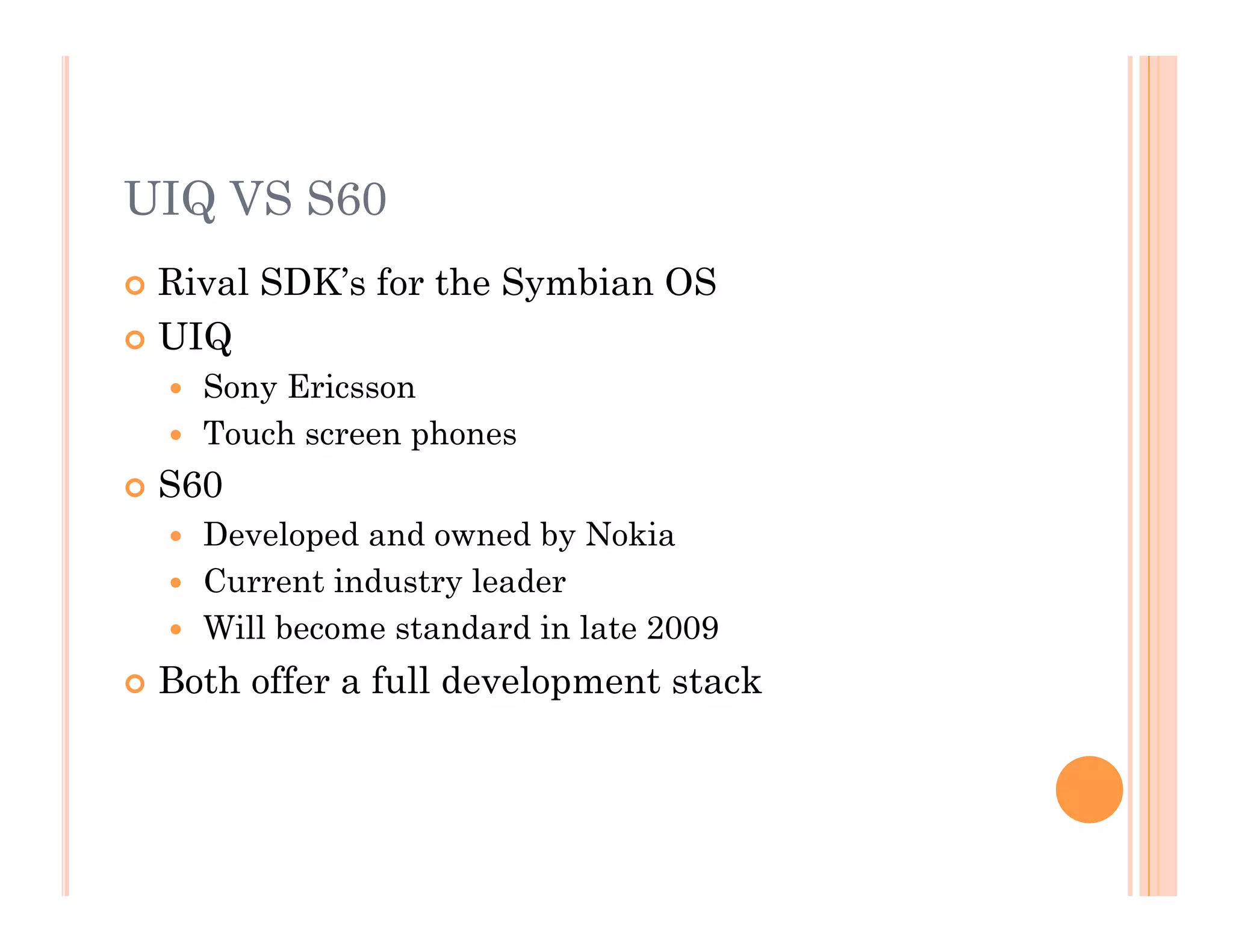 UIQ VS S60
 Rival SDK’s for the Symbian OS
 UIQ
  Sony Ericsson
  Touch screen phones
 S60
  Developed and owned by Nokia
  Current industry leader
  Will become standard in late 2009
 Both offer a full development stack
 