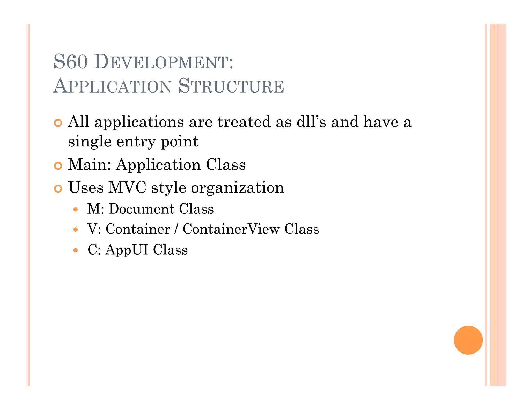 S60 DEVELOPMENT:
APPLICATION STRUCTURE
 All applications are treated as dll’s and have a
single entry point
 Main: Application Class
 Uses MVC style organization
  M: Document Class
  V: Container / ContainerView Class
  C: AppUI Class
 