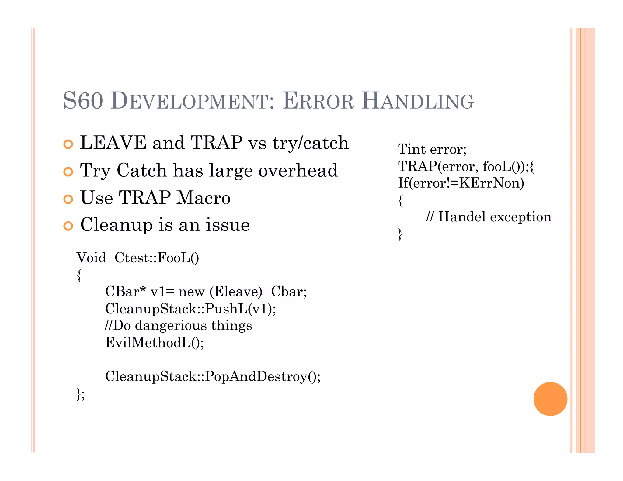 S60 DEVELOPMENT: ERROR HANDLING
 LEAVE and TRAP vs try/catch
 Try Catch has large overhead
 Use TRAP Macro
 Cleanup is an issue
Tint error;
TRAP(error, fooL());{
If(error!=KErrNon)
{
// Handel exception
}
Void Ctest::FooL()
{
CBar* v1= new (Eleave) Cbar;
CleanupStack::PushL(v1);
//Do dangerious things
EvilMethodL();
CleanupStack::PopAndDestroy();
};
 