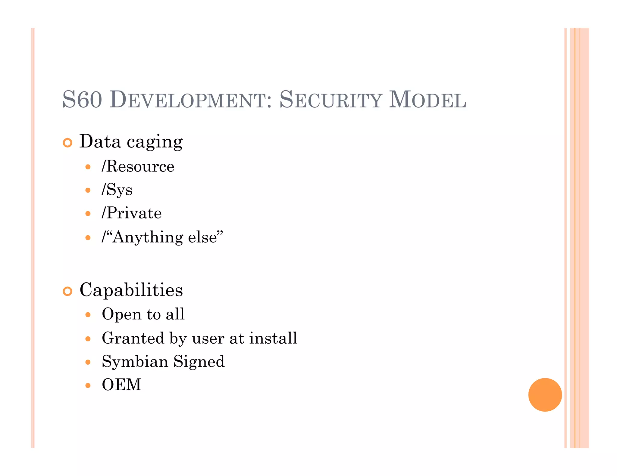 S60 DEVELOPMENT: SECURITY MODEL
 Data caging
  /Resource
  /Sys
  /Private
  /“Anything else”
 Capabilities
  Open to all
  Granted by user at install
  Symbian Signed
  OEM
 