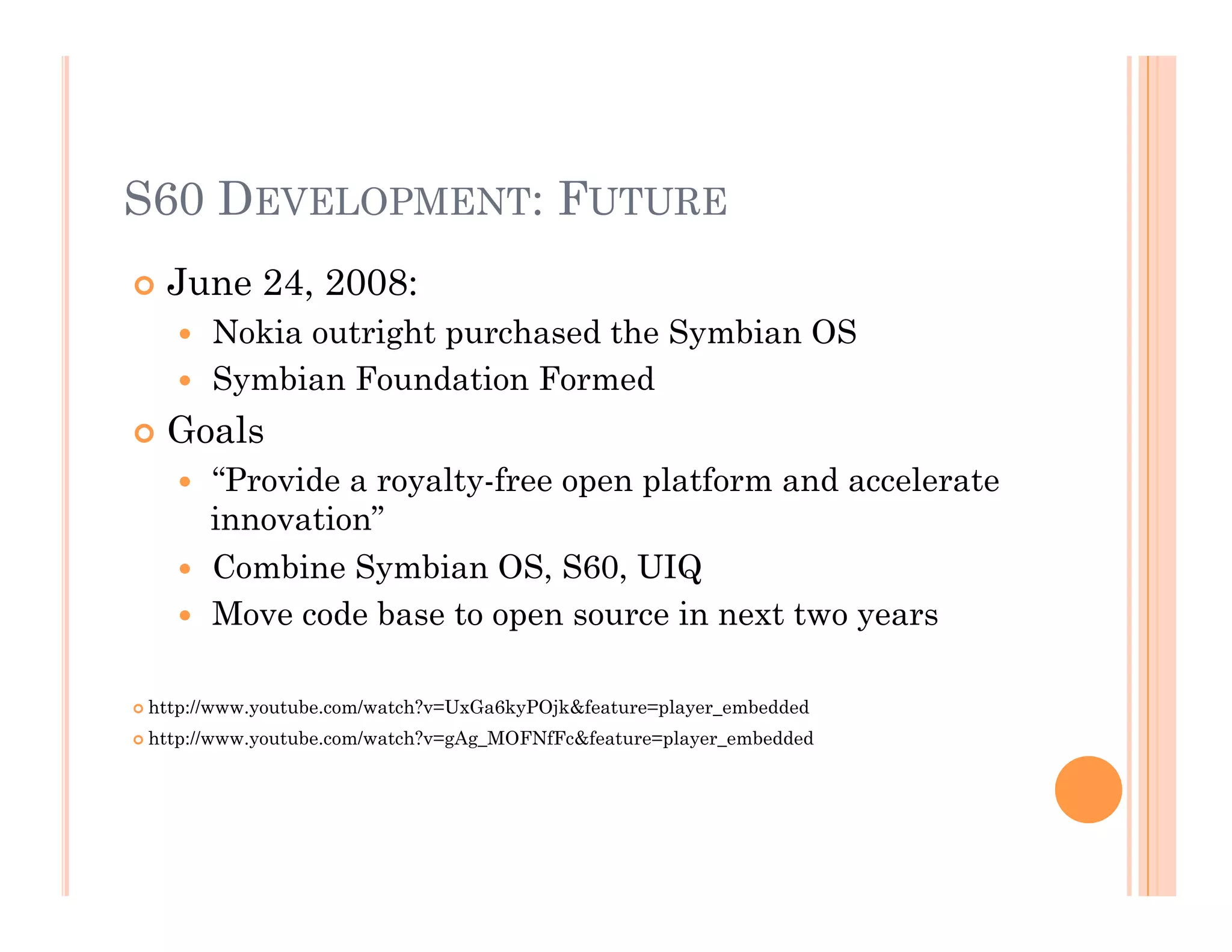 S60 DEVELOPMENT: FUTURE
 June 24, 2008:
  Nokia outright purchased the Symbian OS
  Symbian Foundation Formed
 Goals
  “Provide a royalty-free open platform and accelerate
innovation”
  Combine Symbian OS, S60, UIQ
  Move code base to open source in next two years
 http://www.youtube.com/watch?v=UxGa6kyPOjk&feature=player_embedded
 http://www.youtube.com/watch?v=gAg_MOFNfFc&feature=player_embedded
 