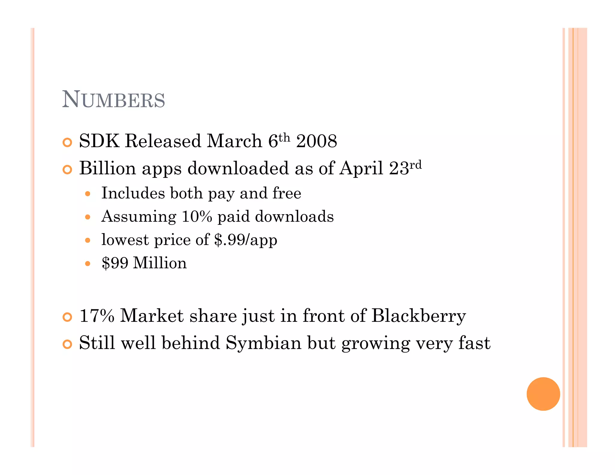 NUMBERS
 SDK Released March 6th 2008
 Billion apps downloaded as of April 23rd
  Includes both pay and free
  Assuming 10% paid downloads
  lowest price of $.99/app
  $99 Million
 17% Market share just in front of Blackberry
 Still well behind Symbian but growing very fast
 