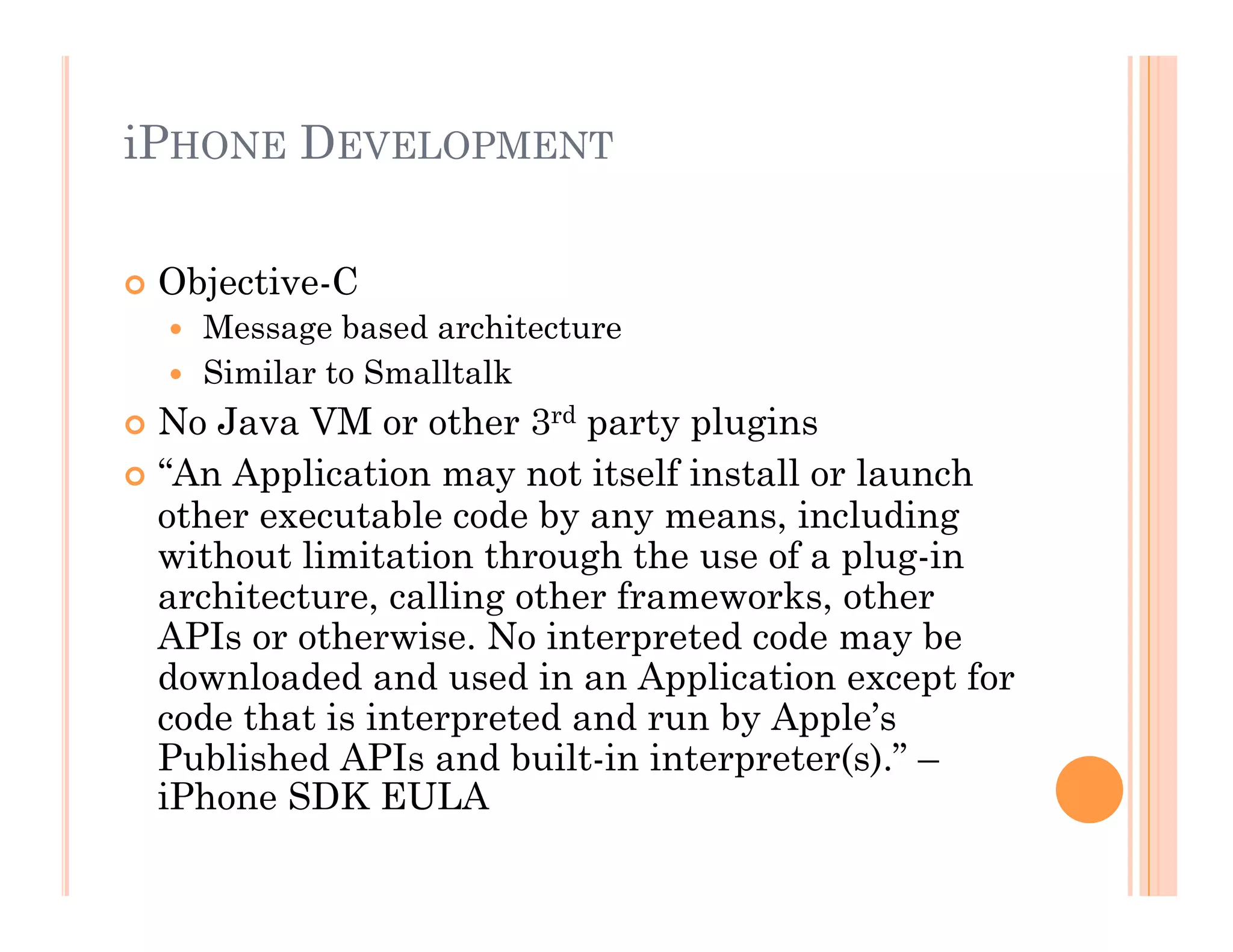 iPHONE DEVELOPMENT
 Objective-C
  Message based architecture
  Similar to Smalltalk
 No Java VM or other 3rd party plugins
 “An Application may not itself install or launch
other executable code by any means, including
without limitation through the use of a plug-in
architecture, calling other frameworks, other
APIs or otherwise. No interpreted code may be
downloaded and used in an Application except for
code that is interpreted and run by Apple’s
Published APIs and built-in interpreter(s).” –
iPhone SDK EULA
 
