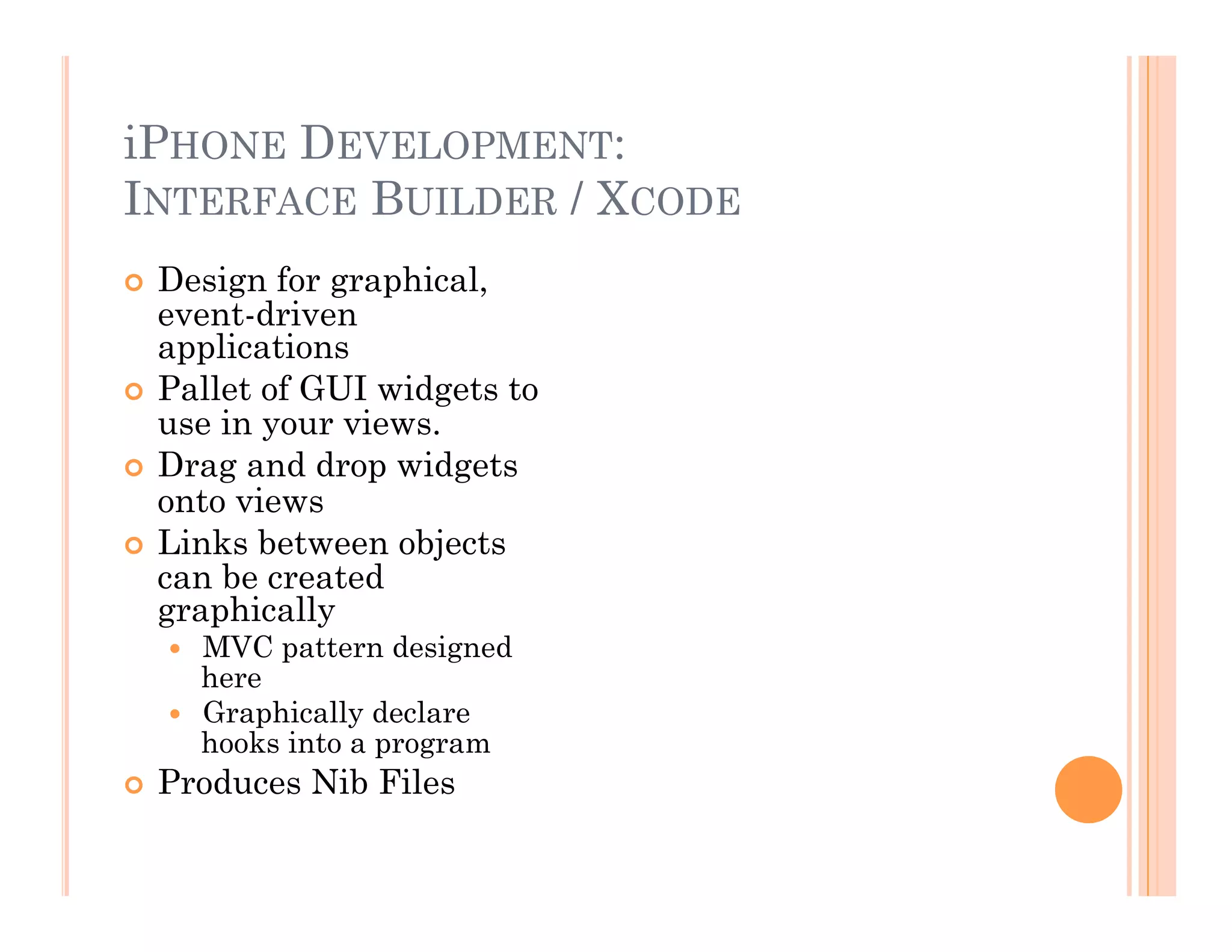 iPHONE DEVELOPMENT:
INTERFACE BUILDER / XCODE
  Design for graphical,
event-driven
applications
  Pallet of GUI widgets to
use in your views.
  Drag and drop widgets
onto views
  Links between objects
can be created
graphically
  MVC pattern designed
here
  Graphically declare
hooks into a program
  Produces Nib Files
 