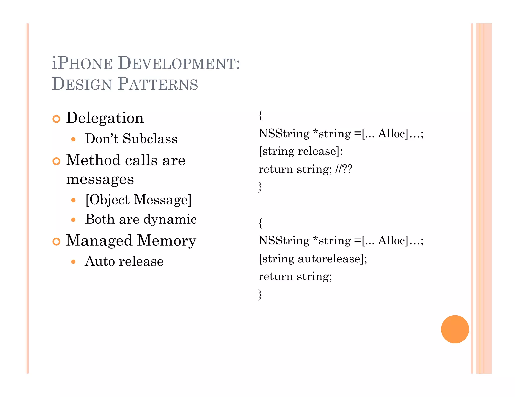 iPHONE DEVELOPMENT:
DESIGN PATTERNS
 Delegation
  Don’t Subclass
 Method calls are
messages
  [Object Message]
  Both are dynamic
 Managed Memory
  Auto release
{
NSString *string =[... Alloc]…;
[string release];
return string; //??
}
{
NSString *string =[... Alloc]…;
[string autorelease];
return string;
}
 