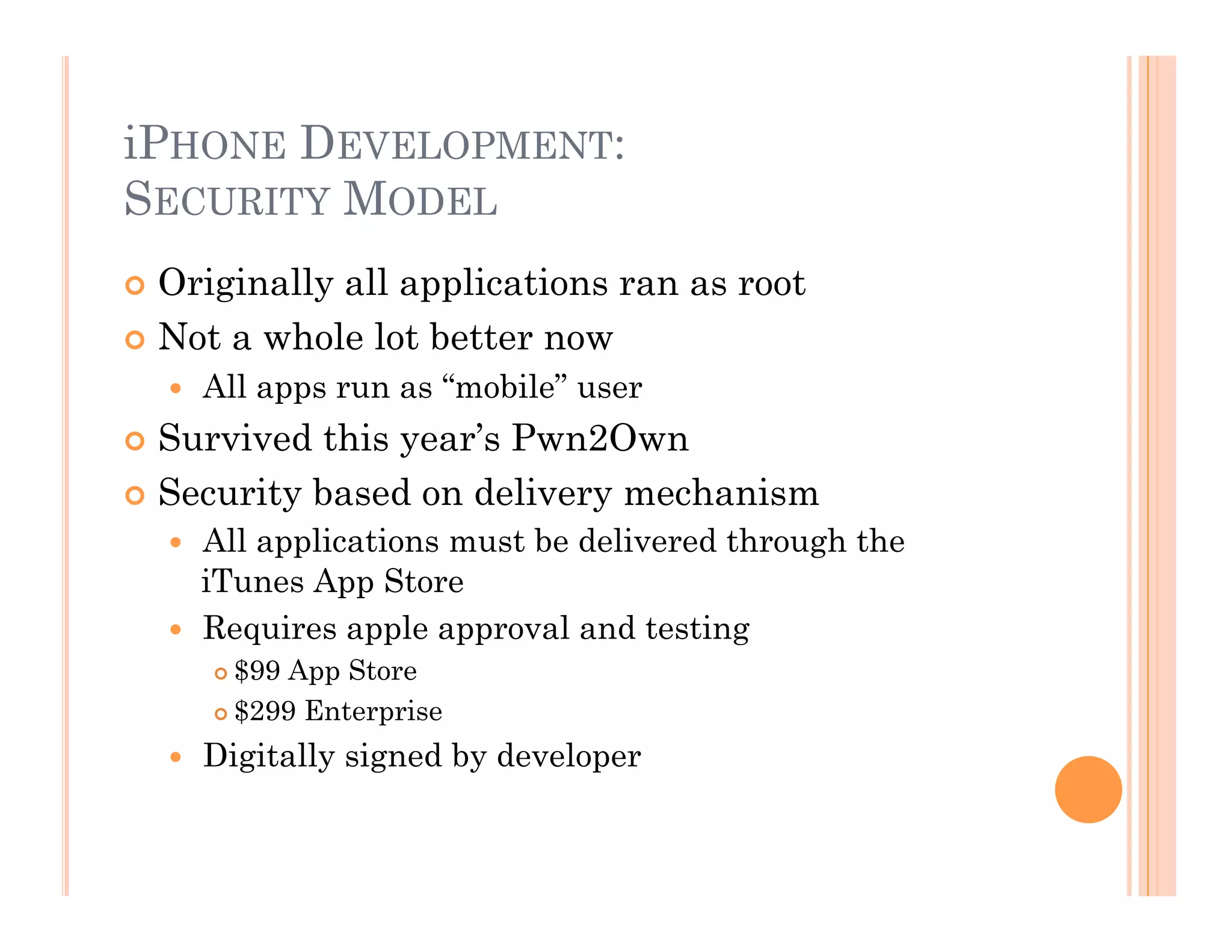 iPHONE DEVELOPMENT:
SECURITY MODEL
 Originally all applications ran as root
 Not a whole lot better now
  All apps run as “mobile” user
 Survived this year’s Pwn2Own
 Security based on delivery mechanism
  All applications must be delivered through the
iTunes App Store
  Requires apple approval and testing
 $99 App Store
 $299 Enterprise
  Digitally signed by developer
 