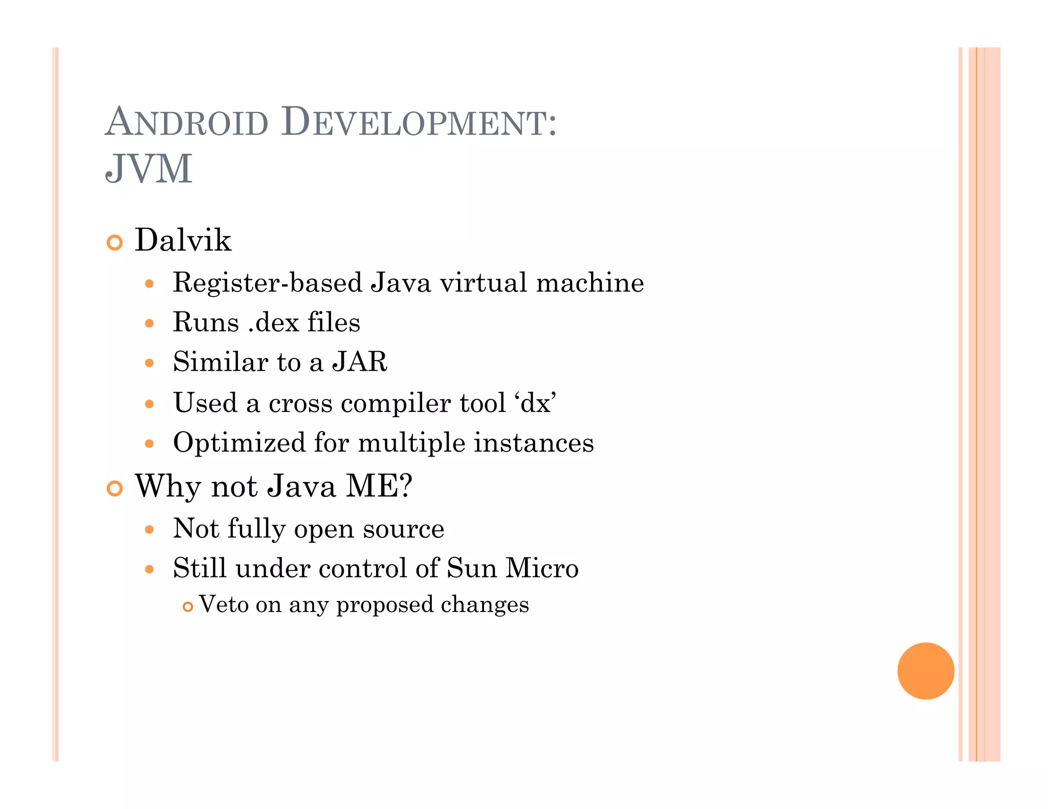 ANDROID DEVELOPMENT:
JVM
 Dalvik
  Register-based Java virtual machine
  Runs .dex files
  Similar to a JAR
  Used a cross compiler tool ‘dx’
  Optimized for multiple instances
 Why not Java ME?
  Not fully open source
  Still under control of Sun Micro
 Veto on any proposed changes
 