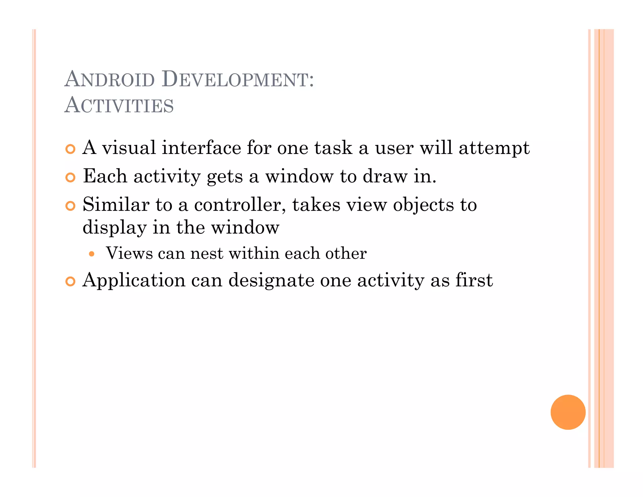 ANDROID DEVELOPMENT:
ACTIVITIES
 A visual interface for one task a user will attempt
 Each activity gets a window to draw in.
 Similar to a controller, takes view objects to
display in the window
  Views can nest within each other
 Application can designate one activity as first
 