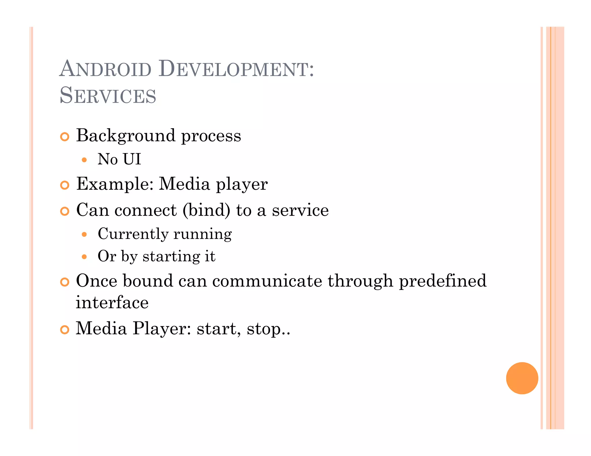 ANDROID DEVELOPMENT:
SERVICES
 Background process
  No UI
 Example: Media player
 Can connect (bind) to a service
  Currently running
  Or by starting it
 Once bound can communicate through predefined
interface
 Media Player: start, stop..
 