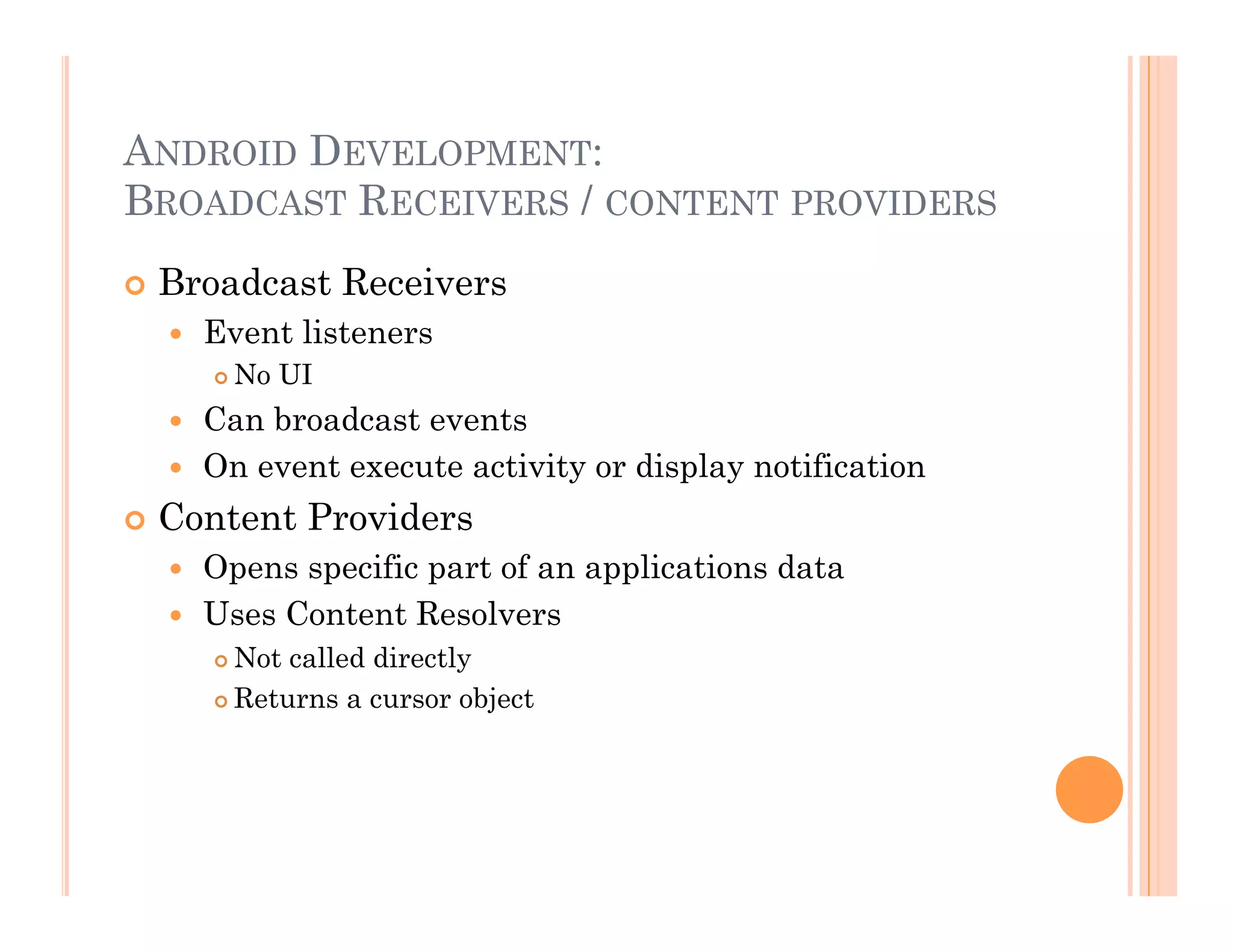 ANDROID DEVELOPMENT:
BROADCAST RECEIVERS / CONTENT PROVIDERS
 Broadcast Receivers
  Event listeners
 No UI
  Can broadcast events
  On event execute activity or display notification
 Content Providers
  Opens specific part of an applications data
  Uses Content Resolvers
 Not called directly
 Returns a cursor object
 
