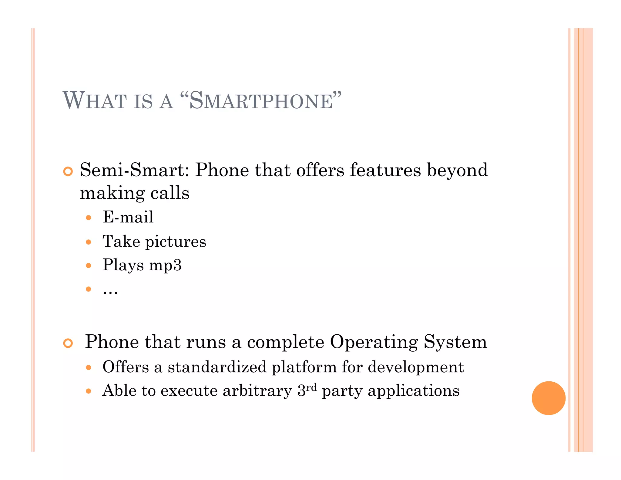 WHAT IS A “SMARTPHONE”
 Semi-Smart: Phone that offers features beyond
making calls
  E-mail
  Take pictures
  Plays mp3
  …
  Phone that runs a complete Operating System
  Offers a standardized platform for development
  Able to execute arbitrary 3rd party applications
 