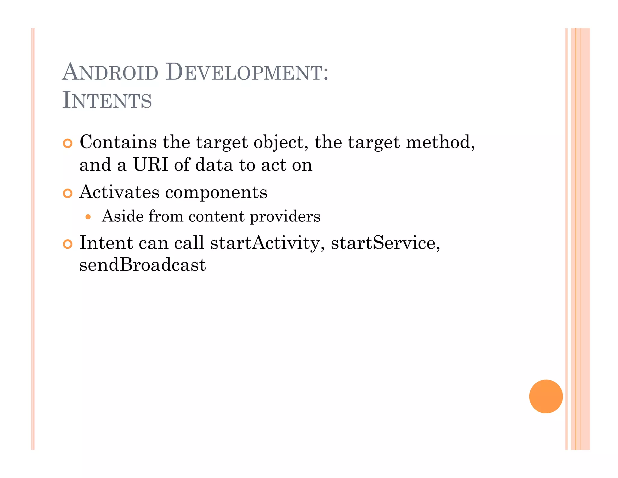 ANDROID DEVELOPMENT:
INTENTS
 Contains the target object, the target method,
and a URI of data to act on
 Activates components
  Aside from content providers
 Intent can call startActivity, startService,
sendBroadcast
 