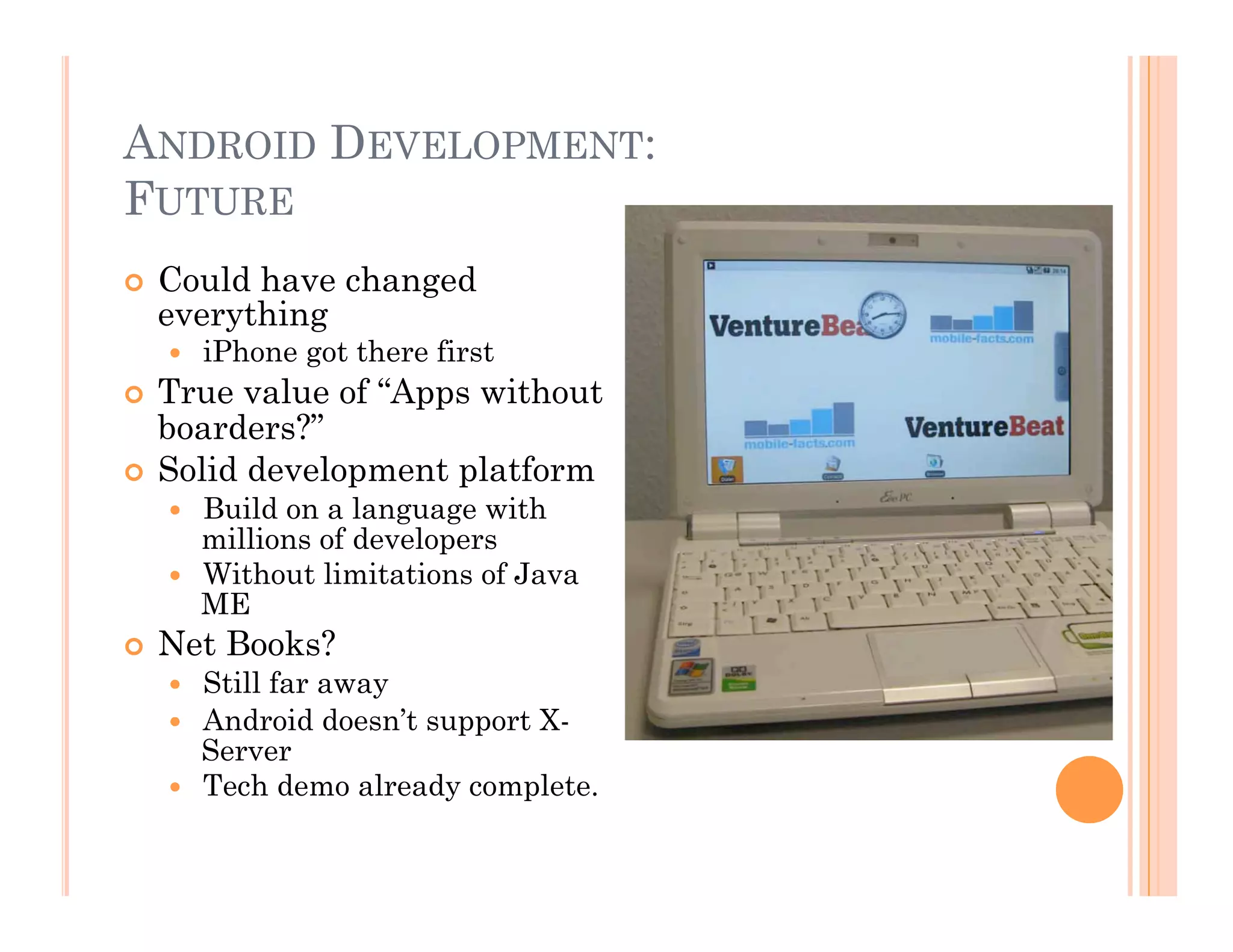 ANDROID DEVELOPMENT:
FUTURE
  Could have changed
everything
  iPhone got there first
  True value of “Apps without
boarders?”
  Solid development platform
  Build on a language with
millions of developers
  Without limitations of Java
ME
  Net Books?
  Still far away
  Android doesn’t support X-
Server
  Tech demo already complete.
 