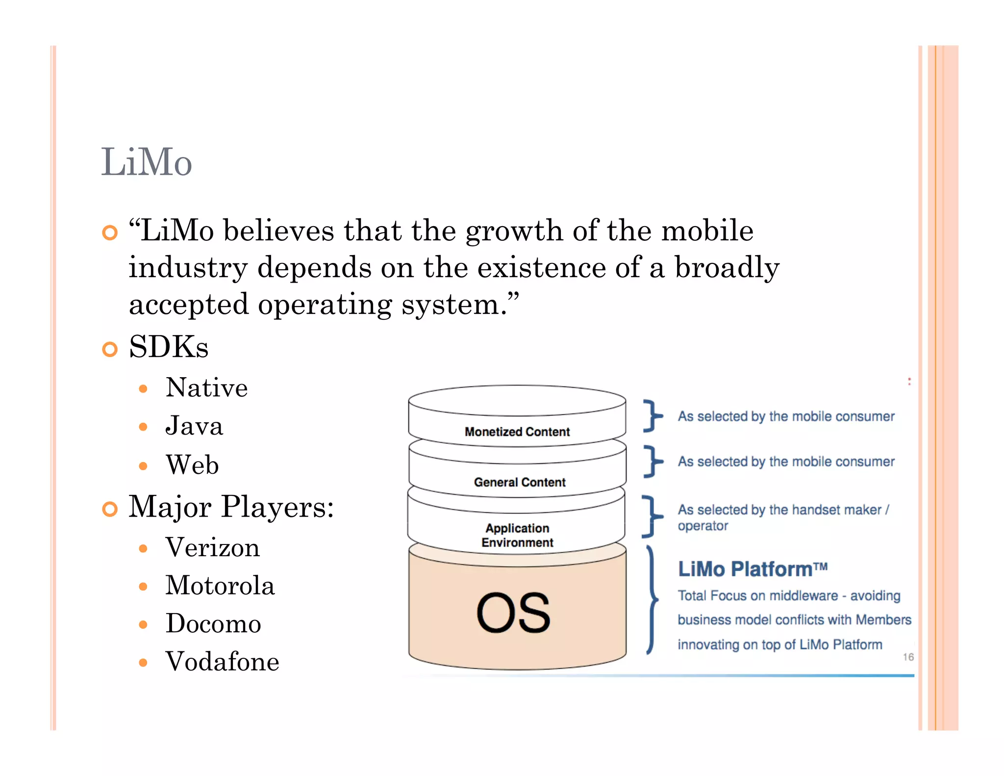 LiMo
 “LiMo believes that the growth of the mobile
industry depends on the existence of a broadly
accepted operating system.”
 SDKs
  Native
  Java
  Web
 Major Players:
  Verizon
  Motorola
  Docomo
  Vodafone
 