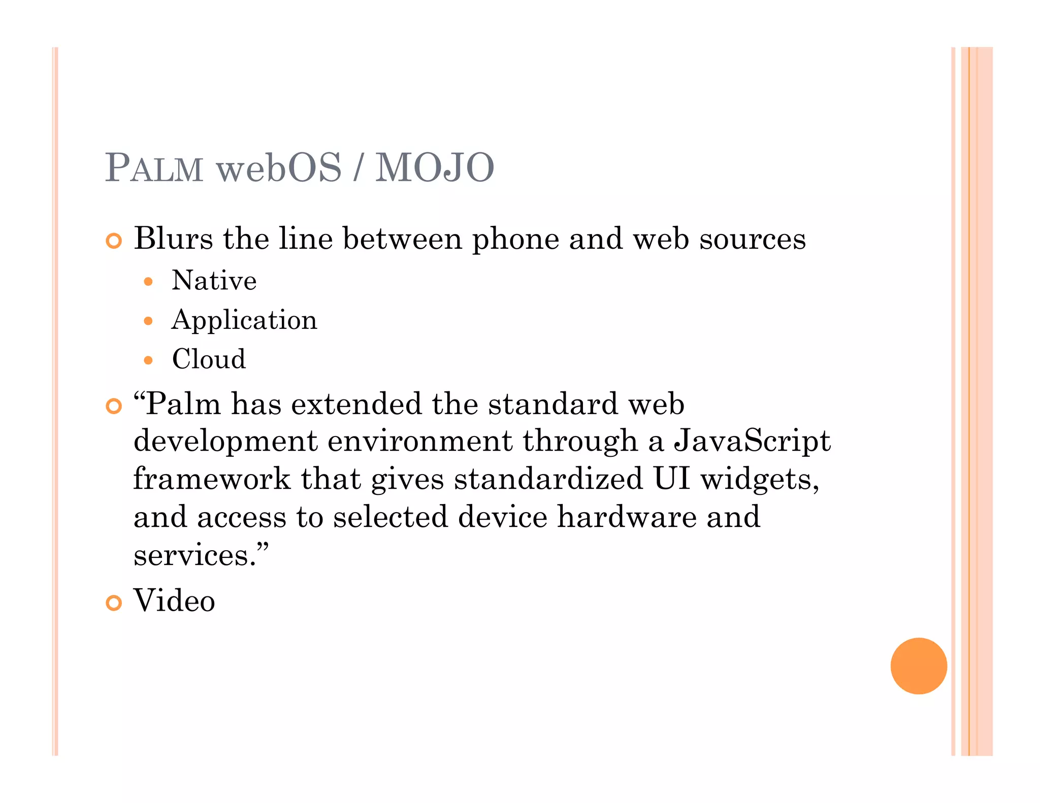 PALM webOS / MOJO
 Blurs the line between phone and web sources
  Native
  Application
  Cloud
 “Palm has extended the standard web
development environment through a JavaScript
framework that gives standardized UI widgets,
and access to selected device hardware and
services.”
 Video
 