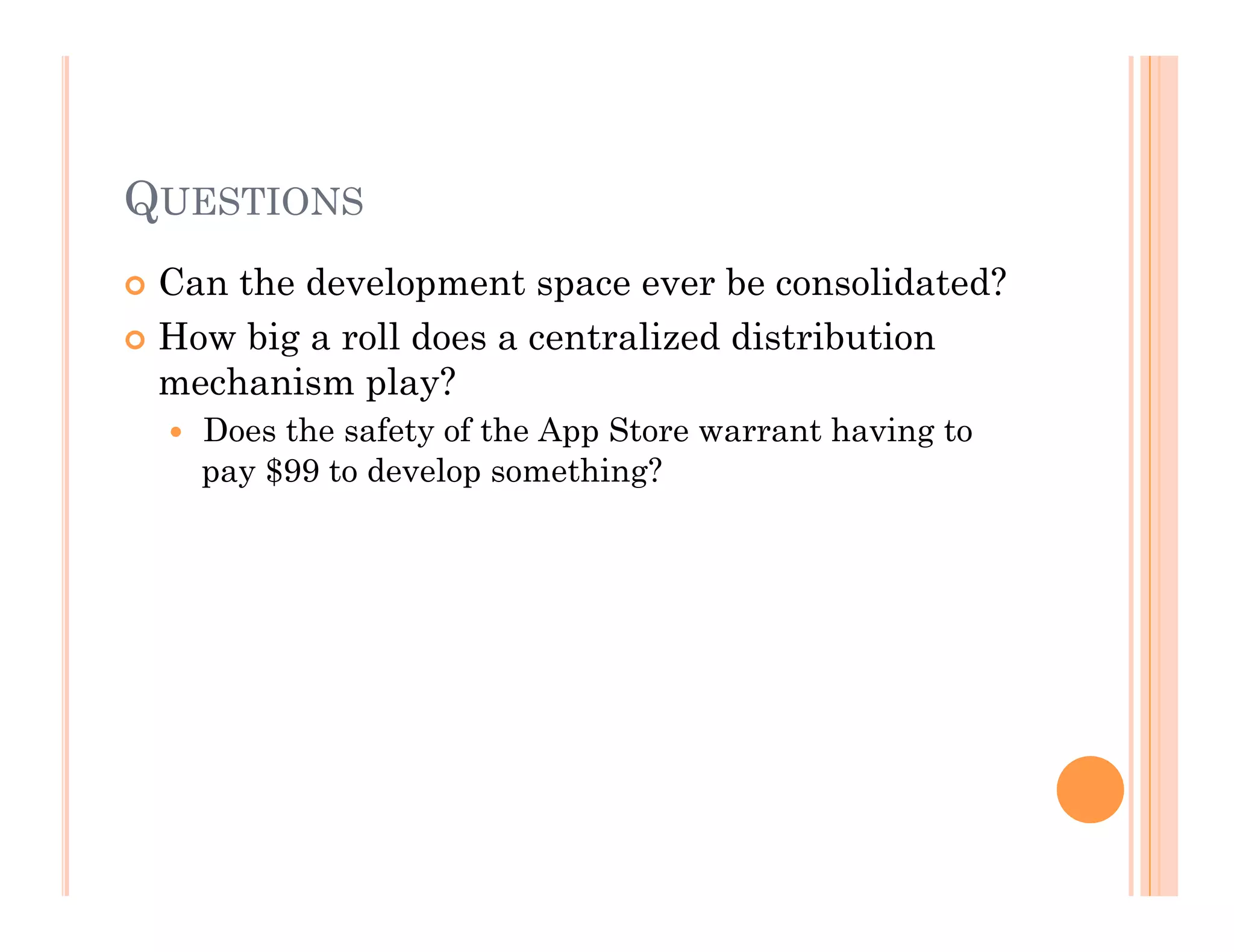 QUESTIONS
 Can the development space ever be consolidated?
 How big a roll does a centralized distribution
mechanism play?
  Does the safety of the App Store warrant having to
pay $99 to develop something?
 