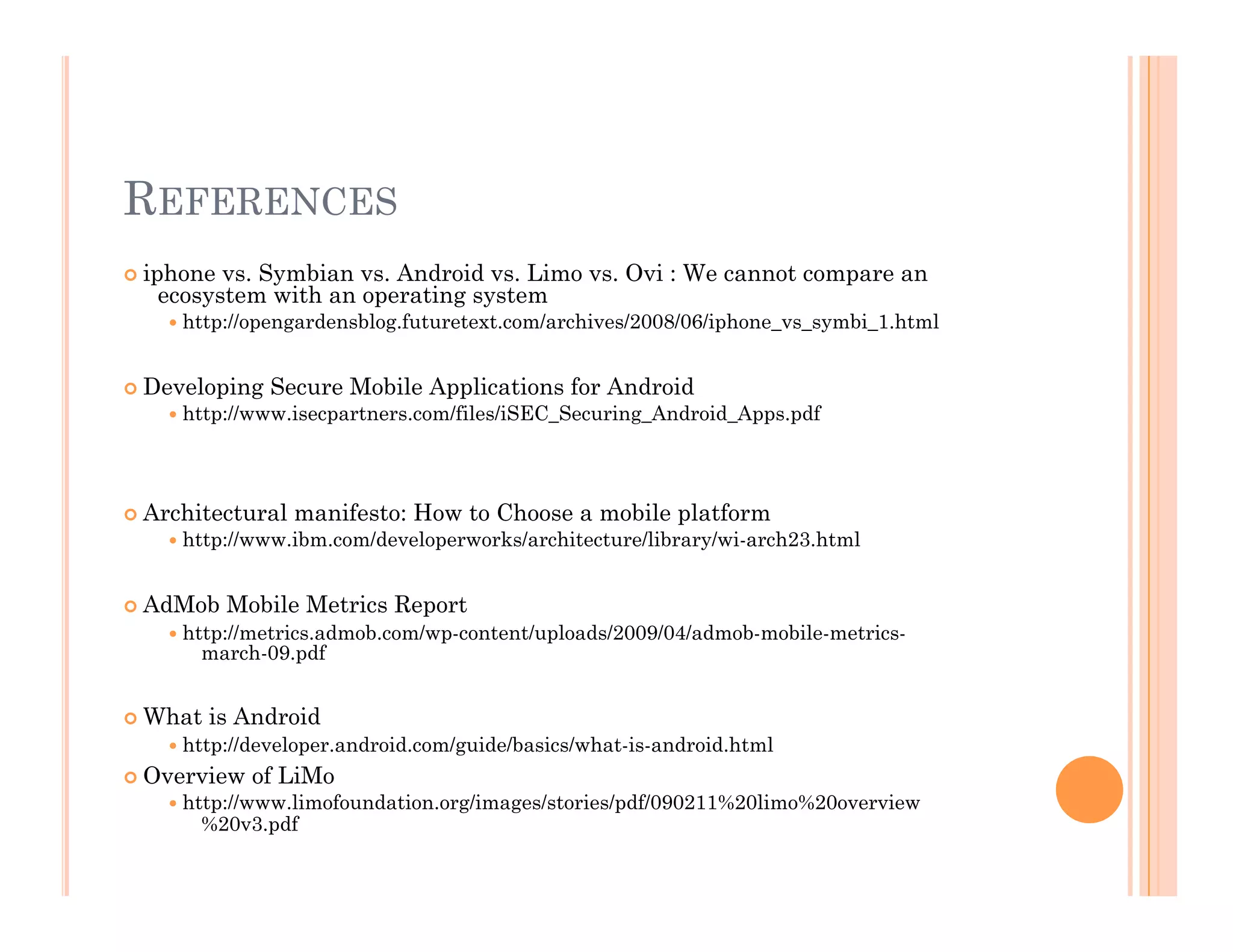 REFERENCES
 iphone vs. Symbian vs. Android vs. Limo vs. Ovi : We cannot compare an
ecosystem with an operating system
 http://opengardensblog.futuretext.com/archives/2008/06/iphone_vs_symbi_1.html
 Developing Secure Mobile Applications for Android
 http://www.isecpartners.com/files/iSEC_Securing_Android_Apps.pdf
 Architectural manifesto: How to Choose a mobile platform
 http://www.ibm.com/developerworks/architecture/library/wi-arch23.html
 AdMob Mobile Metrics Report
 http://metrics.admob.com/wp-content/uploads/2009/04/admob-mobile-metrics-
march-09.pdf
 What is Android
 http://developer.android.com/guide/basics/what-is-android.html
 Overview of LiMo
 http://www.limofoundation.org/images/stories/pdf/090211%20limo%20overview
%20v3.pdf
 