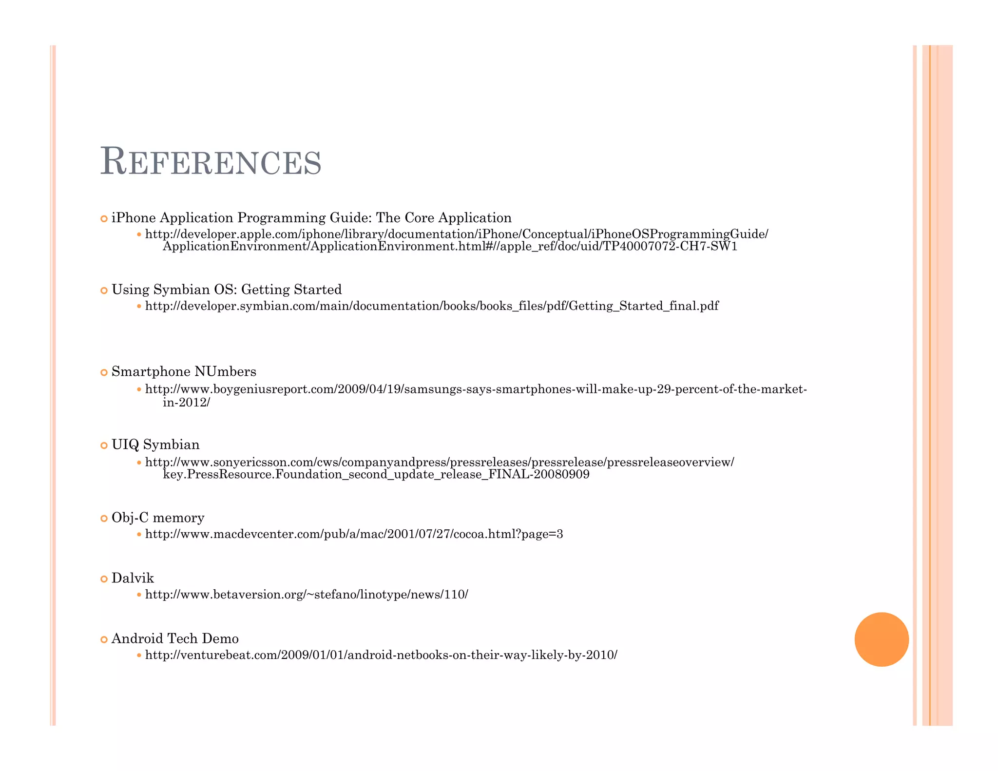 REFERENCES
 iPhone Application Programming Guide: The Core Application
 http://developer.apple.com/iphone/library/documentation/iPhone/Conceptual/iPhoneOSProgrammingGuide/
ApplicationEnvironment/ApplicationEnvironment.html#//apple_ref/doc/uid/TP40007072-CH7-SW1
 Using Symbian OS: Getting Started
 http://developer.symbian.com/main/documentation/books/books_files/pdf/Getting_Started_final.pdf
 Smartphone NUmbers
 http://www.boygeniusreport.com/2009/04/19/samsungs-says-smartphones-will-make-up-29-percent-of-the-market-
in-2012/
 UIQ Symbian
 http://www.sonyericsson.com/cws/companyandpress/pressreleases/pressrelease/pressreleaseoverview/
key.PressResource.Foundation_second_update_release_FINAL-20080909
 Obj-C memory
 http://www.macdevcenter.com/pub/a/mac/2001/07/27/cocoa.html?page=3
 Dalvik
 http://www.betaversion.org/~stefano/linotype/news/110/
 Android Tech Demo
 http://venturebeat.com/2009/01/01/android-netbooks-on-their-way-likely-by-2010/
 