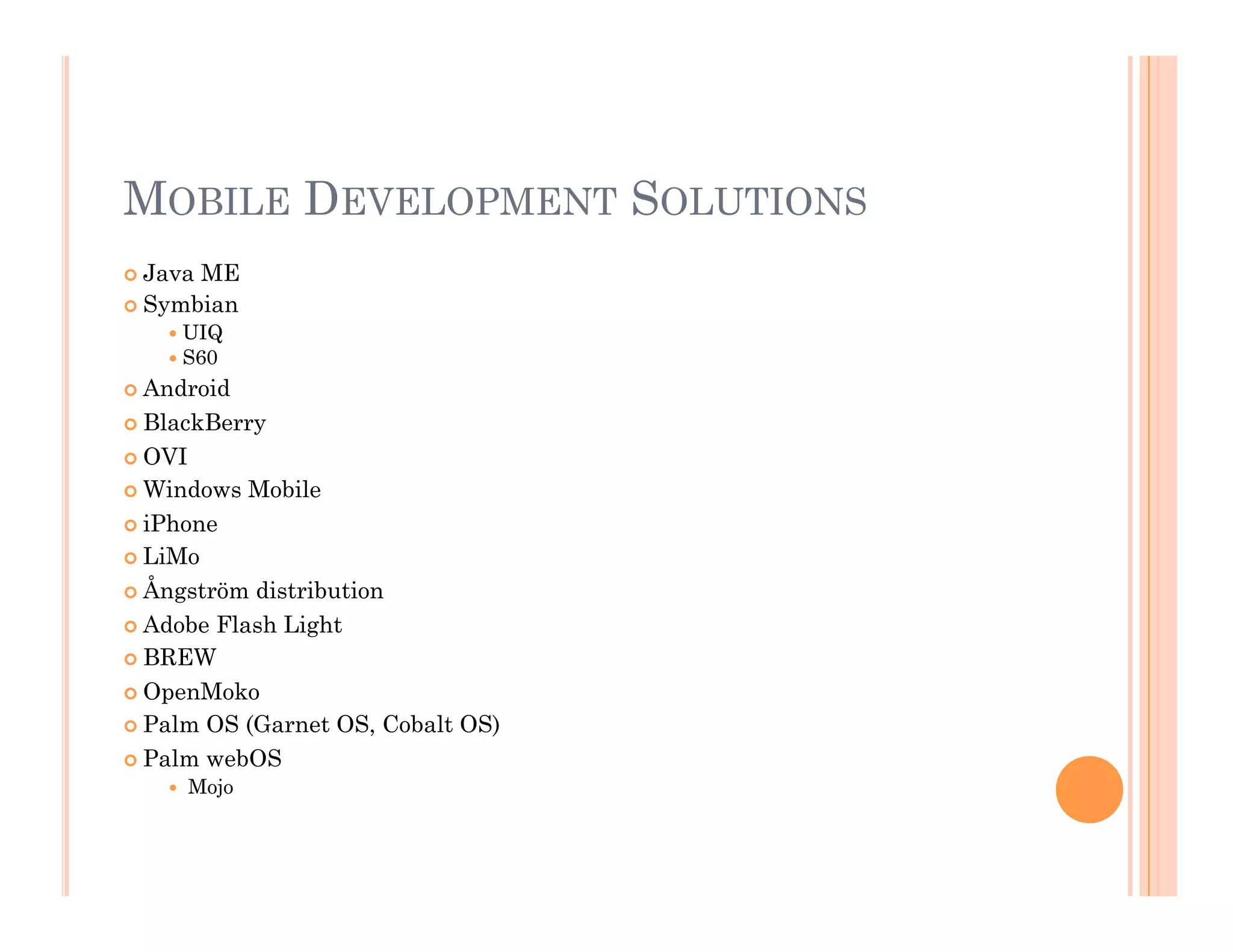 MOBILE DEVELOPMENT SOLUTIONS
 Java ME
 Symbian
 UIQ
 S60
 Android
 BlackBerry
 OVI
 Windows Mobile
 iPhone
 LiMo
 Ångström distribution
 Adobe Flash Light
 BREW
 OpenMoko
 Palm OS (Garnet OS, Cobalt OS)
 Palm webOS
  Mojo
 