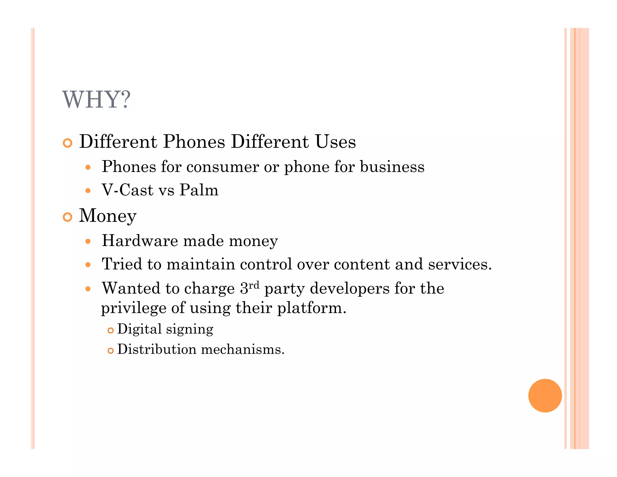 WHY?
 Different Phones Different Uses
  Phones for consumer or phone for business
  V-Cast vs Palm
 Money
  Hardware made money
  Tried to maintain control over content and services.
  Wanted to charge 3rd party developers for the
privilege of using their platform.
 Digital signing
 Distribution mechanisms.
 