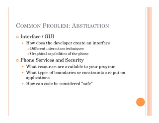 COMMON PROBLEM: ABSTRACTION
 Interface / GUI
  How does the developer create an interface
 Different interaction techniques
 Graphical capabilities of the phone
 Phone Services and Security
  What resources are available to your program
  What types of boundaries or constraints are put on
applications
  How can code be considered “safe”
 