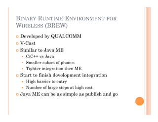 BINARY RUNTIME ENVIRONMENT FOR
WIRELESS (BREW)
 Developed by QUALCOMM
 V-Cast
 Similar to Java ME
  C/C++ vs Java
  Smaller subset of phones
  Tighter integration then ME
 Start to finish development integration
  High barrier to entry
  Number of large steps at high cost
 Java ME can be as simple as publish and go
 