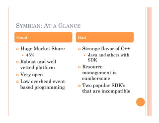 SYMBIAN: AT A GLANCE
 Huge Market Share
  45%
 Robust and well
vetted platform
 Very open
 Low overhead event-
based programming
 Strange flavor of C++
  Java and others with
SDK
 Resource
management is
cumbersome
 Two popular SDK’s
that are incompatible
Good Bad
 