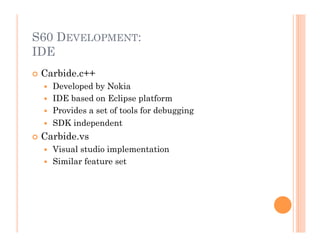 S60 DEVELOPMENT:
IDE
 Carbide.c++
  Developed by Nokia
  IDE based on Eclipse platform
  Provides a set of tools for debugging
  SDK independent
 Carbide.vs
  Visual studio implementation
  Similar feature set
 