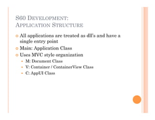 S60 DEVELOPMENT:
APPLICATION STRUCTURE
 All applications are treated as dll’s and have a
single entry point
 Main: Application Class
 Uses MVC style organization
  M: Document Class
  V: Container / ContainerView Class
  C: AppUI Class
 