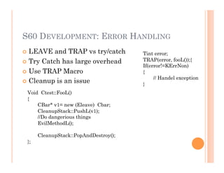 S60 DEVELOPMENT: ERROR HANDLING
 LEAVE and TRAP vs try/catch
 Try Catch has large overhead
 Use TRAP Macro
 Cleanup is an issue
Tint error;
TRAP(error, fooL());{
If(error!=KErrNon)
{
// Handel exception
}
Void Ctest::FooL()
{
CBar* v1= new (Eleave) Cbar;
CleanupStack::PushL(v1);
//Do dangerious things
EvilMethodL();
CleanupStack::PopAndDestroy();
};
 
